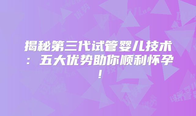 揭秘第三代试管婴儿技术:五大优势助你顺利怀孕!