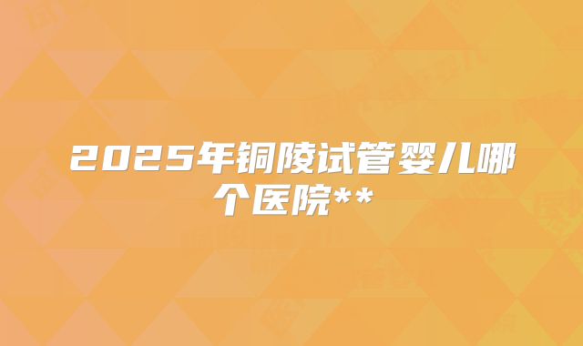 2025年铜陵试管婴儿哪个医院**