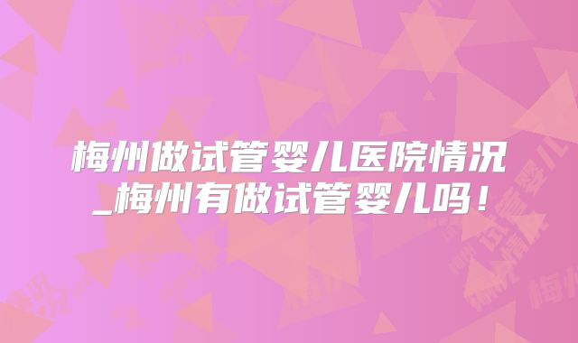 梅州做试管婴儿医院情况_梅州有做试管婴儿吗！