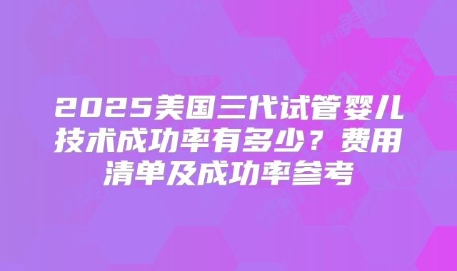 2025美国三代试管婴儿技术成功率有多少？费用清单及成功率参考
