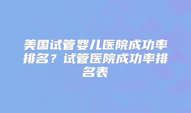 美国试管婴儿医院成功率排名？试管医院成功率排名表