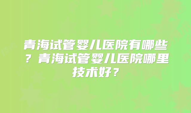 青海试管婴儿医院有哪些？青海试管婴儿医院哪里技术好？