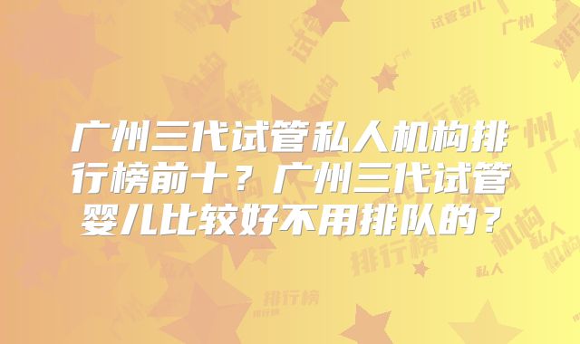 广州三代试管私人机构排行榜前十？广州三代试管婴儿比较好不用排队的？