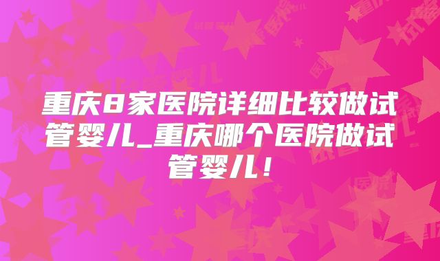 重庆8家医院详细比较做试管婴儿_重庆哪个医院做试管婴儿！