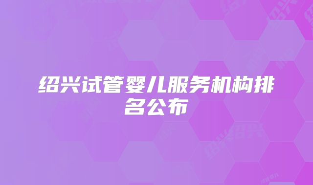 绍兴试管婴儿服务机构排名公布