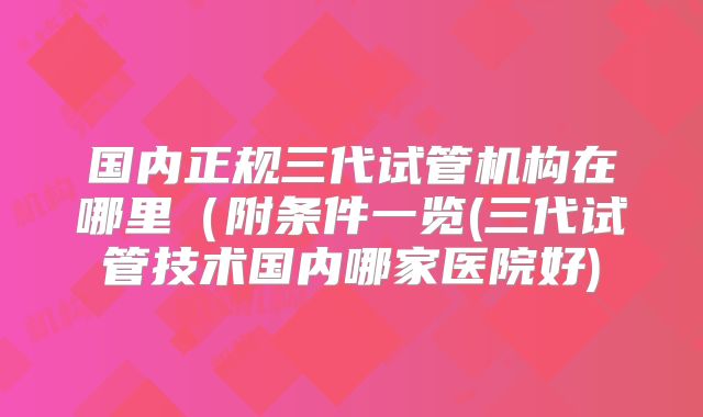 国内正规三代试管机构在哪里（附条件一览(三代试管技术国内哪家医院好)