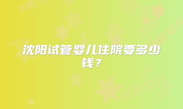 沈阳试管婴儿住院要多少钱?