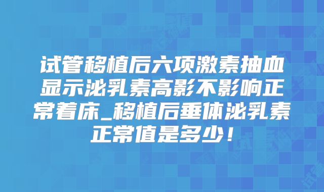 试管移植后六项激素抽血显示泌乳素高影不影响正常着床_移植后垂体泌乳素正常值是多少！