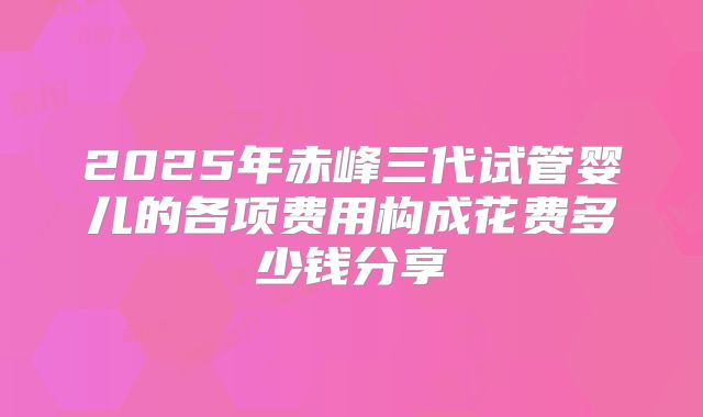 2025年赤峰三代试管婴儿的各项费用构成花费多少钱分享