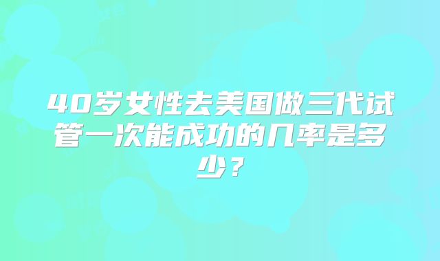 40岁女性去美国做三代试管一次能成功的几率是多少?
