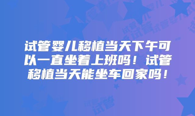 试管婴儿移植当天下午可以一直坐着上班吗!试管移植当天能坐车回家吗!