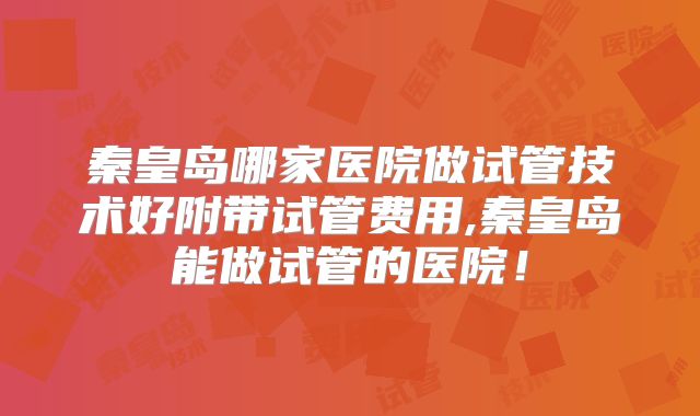 秦皇岛哪家医院做试管技术好附带试管费用,秦皇岛能做试管的医院！