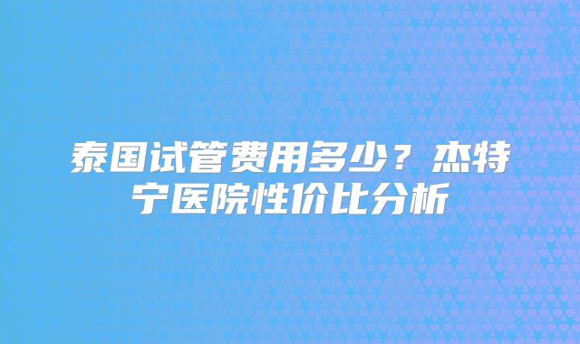 泰国试管费用多少？杰特宁医院性价比分析