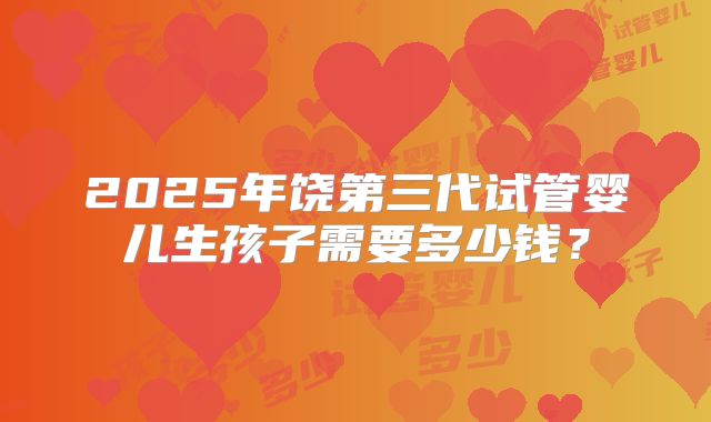 2025年饶第三代试管婴儿生孩子需要多少钱？