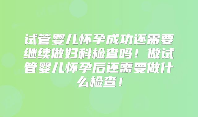 试管婴儿怀孕成功还需要继续做妇科检查吗！做试管婴儿怀孕后还需要做什么检查！