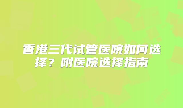 香港三代试管医院如何选择？附医院选择指南