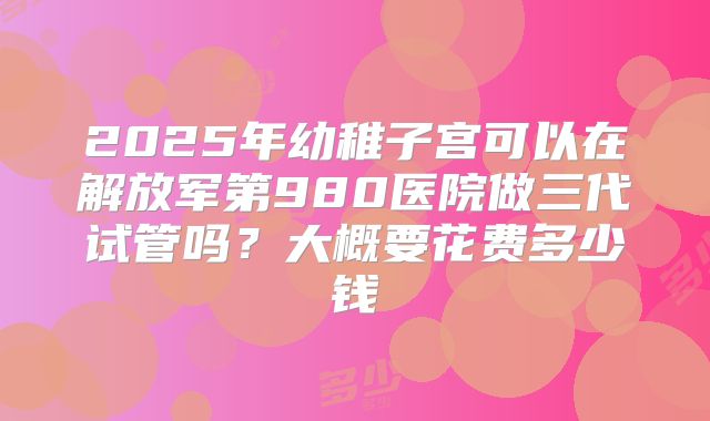 2025年幼稚子宫可以在解放军第980医院做三代试管吗？大概要花费多少钱