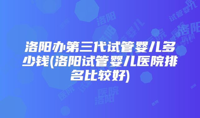 洛阳办第三代试管婴儿多少钱(洛阳试管婴儿医院排名比较好)