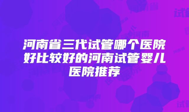 河南省三代试管哪个医院好比较好的河南试管婴儿医院推荐