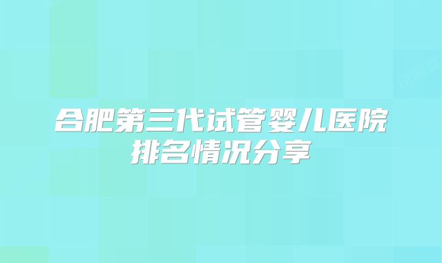合肥第三代试管婴儿医院排名情况分享