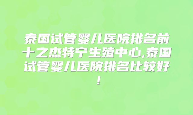 泰国试管婴儿医院排名前十之杰特宁生殖中心,泰国试管婴儿医院排名比较好！