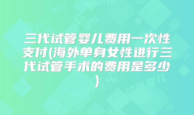 三代试管婴儿费用一次性支付(海外单身女性进行三代试管手术的费用是多少)