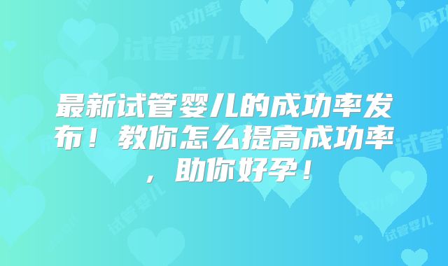 最新试管婴儿的成功率发布！教你怎么提高成功率，助你好孕！