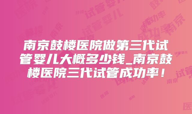 南京鼓楼医院做第三代试管婴儿大概多少钱_南京鼓楼医院三代试管成功率！