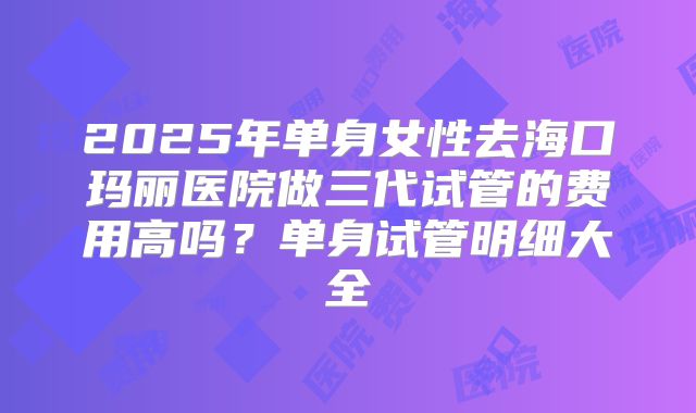 2025年单身女性去海口玛丽医院做三代试管的费用高吗？单身试管明细大全