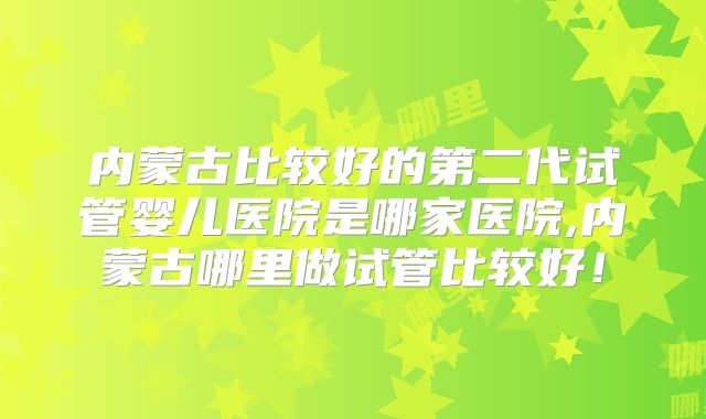 内蒙古比较好的第二代试管婴儿医院是哪家医院,内蒙古哪里做试管比较好！