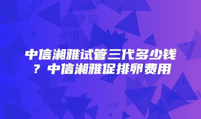 中信湘雅试管三代多少钱？中信湘雅促排卵费用