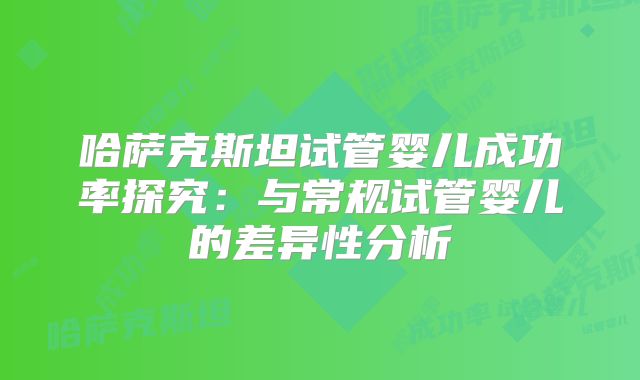 哈萨克斯坦试管婴儿成功率探究：与常规试管婴儿的差异性分析