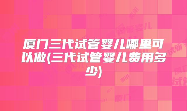 厦门三代试管婴儿哪里可以做(三代试管婴儿费用多少)