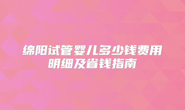 绵阳试管婴儿多少钱费用明细及省钱指南