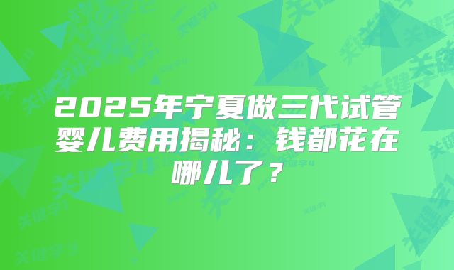 2025年宁夏做三代试管婴儿费用揭秘：钱都花在哪儿了？