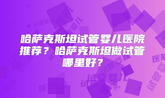哈萨克斯坦试管婴儿医院推荐？哈萨克斯坦做试管哪里好？