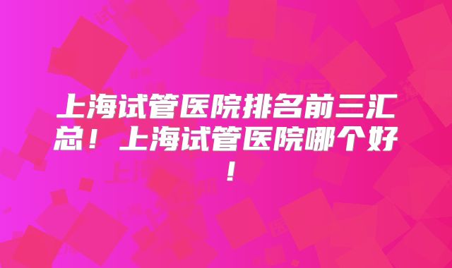 上海试管医院排名前三汇总！上海试管医院哪个好！