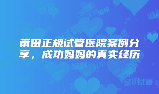 莆田正规试管医院案例分享，成功妈妈的真实经历