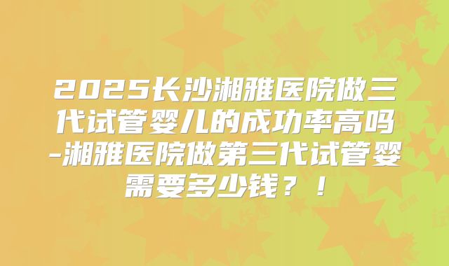 2025长沙湘雅医院做三代试管婴儿的成功率高吗-湘雅医院做第三代试管婴需要多少钱？！