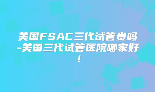 美国FSAC三代试管贵吗-美国三代试管医院哪家好！
