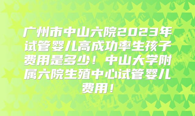广州市中山六院2023年试管婴儿高成功率生孩子费用是多少!中山大学附属六院生殖中心试管婴儿费用!