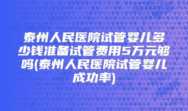 泰州人民医院试管婴儿多少钱准备试管费用5万元够吗(泰州人民医院试管婴儿成功率)