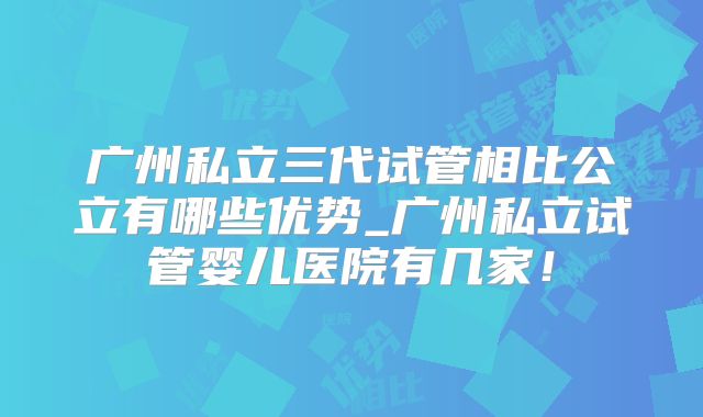 广州私立三代试管相比公立有哪些优势_广州私立试管婴儿医院有几家！