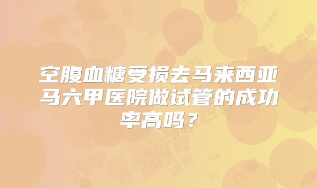 空腹血糖受损去马来西亚马六甲医院做试管的成功率高吗?