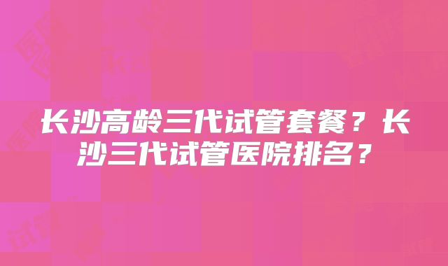 长沙高龄三代试管套餐?长沙三代试管医院排名?