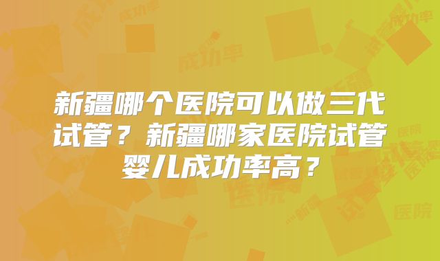新疆哪个医院可以做三代试管?新疆哪家医院试管婴儿成功率高?
