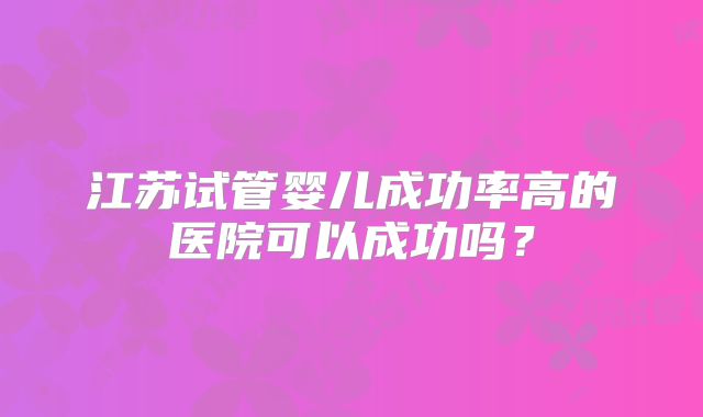 江苏试管婴儿成功率高的医院可以成功吗?