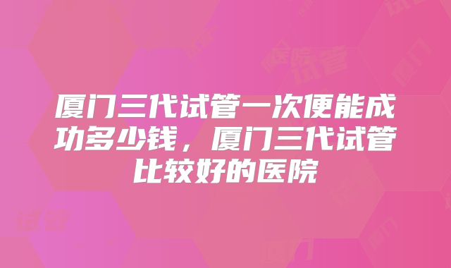 厦门三代试管一次便能成功多少钱,厦门三代试管比较好的医院