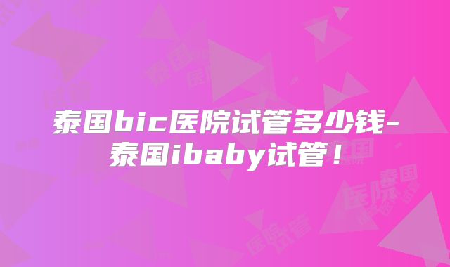 泰国bic医院试管多少钱-泰国ibaby试管！