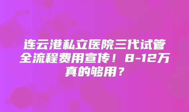 连云港私立医院三代试管全流程费用宣传!8-12万真的够用?